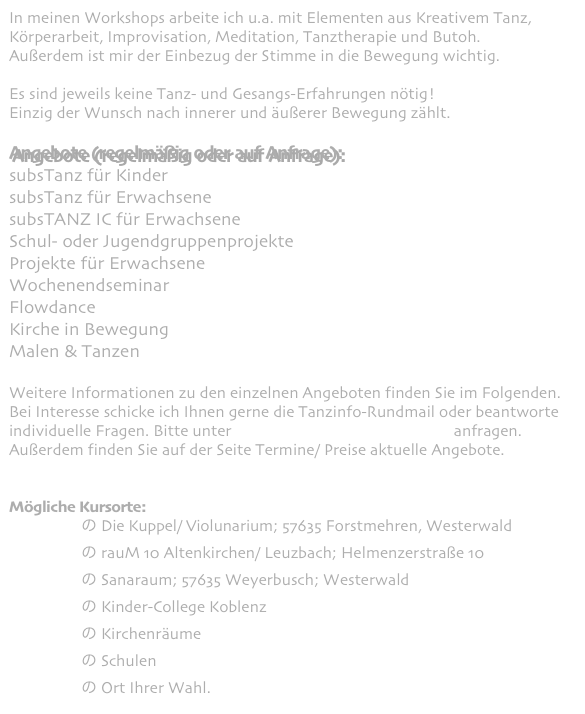 In meinen Workshops arbeite ich u.a. mit Elementen aus Kreativem Tanz, Körperarbeit, Improvisation, Meditation, Tanztherapie und Butoh.
Außerdem ist mir der Einbezug der Stimme in die Bewegung wichtig.

Es sind jeweils keine Tanz- und Gesangs-Erfahrungen nötig!
Einzig der Wunsch nach innerer und äußerer Bewegung zählt.

Angebote (regelmäßig oder auf Anfrage):
subsTanz für Kinder
subsTanz für Erwachsene
subsTANZ IC für Erwachsene
Schul- oder Jugendgruppenprojekte 
Projekte für Erwachsene
Wochenendseminar
Flowdance
Kirche in Bewegung 
Malen & Tanzen

Weitere Informationen zu den einzelnen Angeboten finden Sie im Folgenden. 
Bei Interesse schicke ich Ihnen gerne die Tanzinfo-Rundmail oder beantworte individuelle Fragen. Bitte unter eva-maria(at)kagermann.com anfragen.
Außerdem finden Sie auf der Seite Termine/ Preise aktuelle Angebote.


Mögliche Kursorte: 
                  の Die Kuppel/ Violunarium; 57635 Forstmehren, Westerwald
                  の rauM 10 Altenkirchen/ Leuzbach; Helmenzerstraße 10
                  の Sanaraum; 57635 Weyerbusch; Westerwald
                  の Kinder-College Koblenz 
                  の Kirchenräume
                  の Schulen
                  の Ort Ihrer Wahl.
